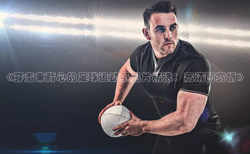 欧陆娱乐平台登录app百度众测《穿着束背心的足球运动员图片精选：高清图赏析》