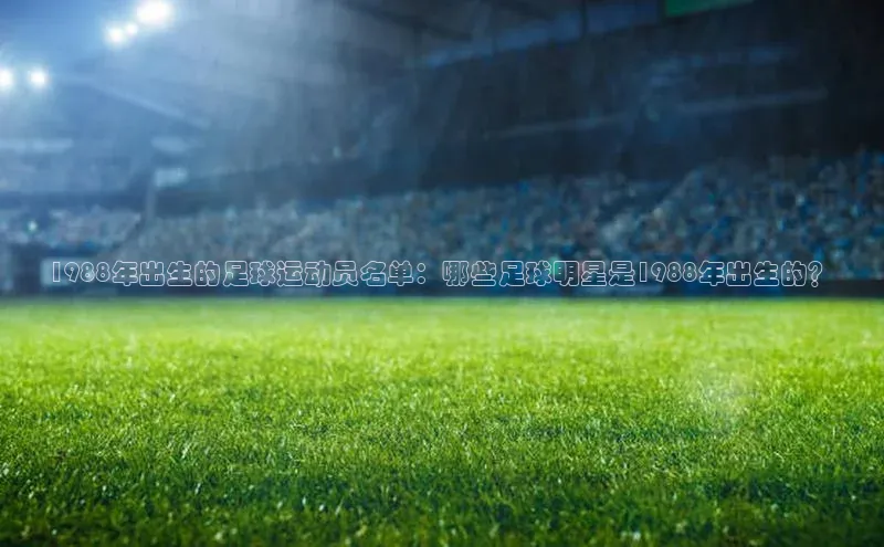 欧陆娱乐app下载宣亚国际1988年出生的足球运动员名单：哪些足球明星是1988年出生的？