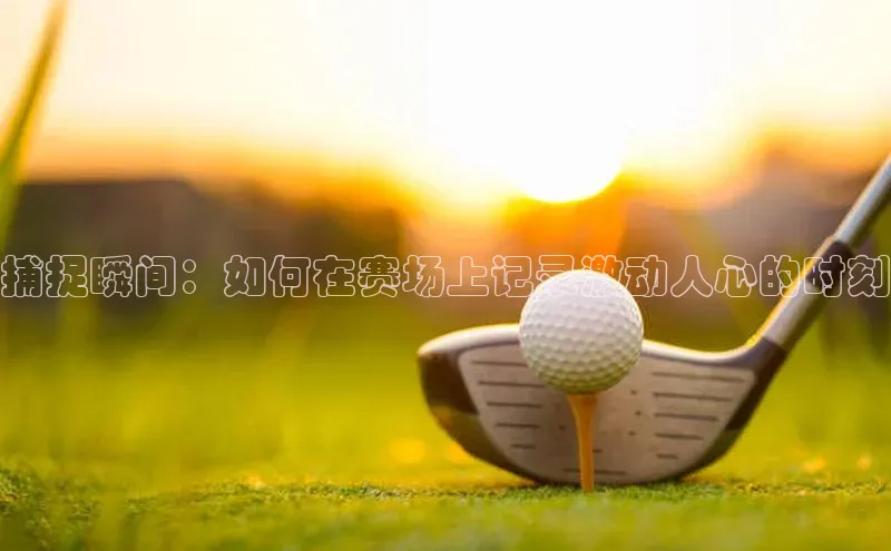 欧陆登录网址汉得信息捕捉瞬间：如何在赛场上记录激动人心的时刻