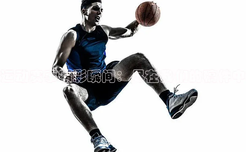 运动赛事精彩瞬间：尽在我们的稿件中