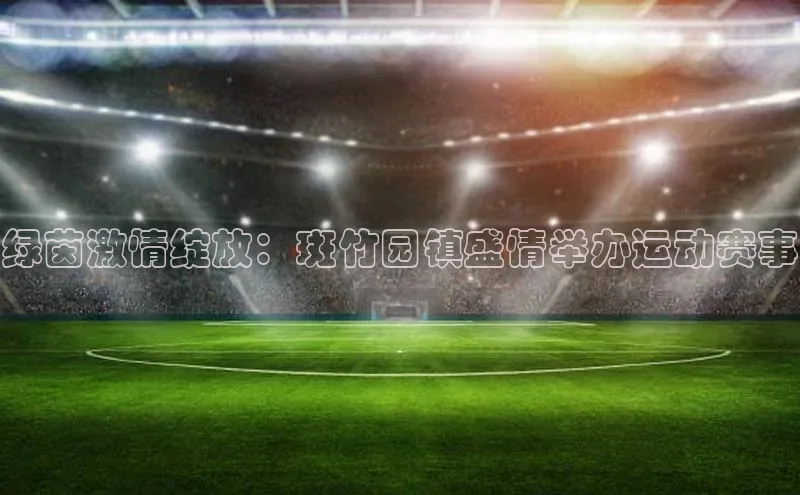 绿茵激情绽放：斑竹园镇盛情举办运动赛事